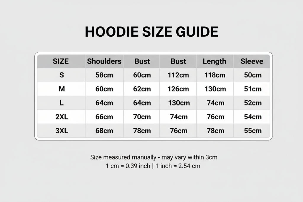 Size Table Hoodies

S: Shoulders:58cm Bust:118cm Length:68cm Sleeve:50cm

M: Shoulders:60cm Bust:122cm Length:70cm Sleeve:51cm

L: Shoulders:62cm Bust:126cm Length:72cm Sleeve:52cm

X L: Shoulders:64cm Bust:130cm Length:74cm Sleeve:53cm

2XL: Shoulders:66cm Bust:134cm Length:76cm Sleeve:54cm

3XL: Shoulders:68cm Bust:138cm Length:78cm Sleeve:55cm





Size mearsured by ourselves, sometimes has some errors, but always within 3cm." Please note 1 cm = 0.39 inch,1 inch = 2.54 cm. Please feel free to contact us 