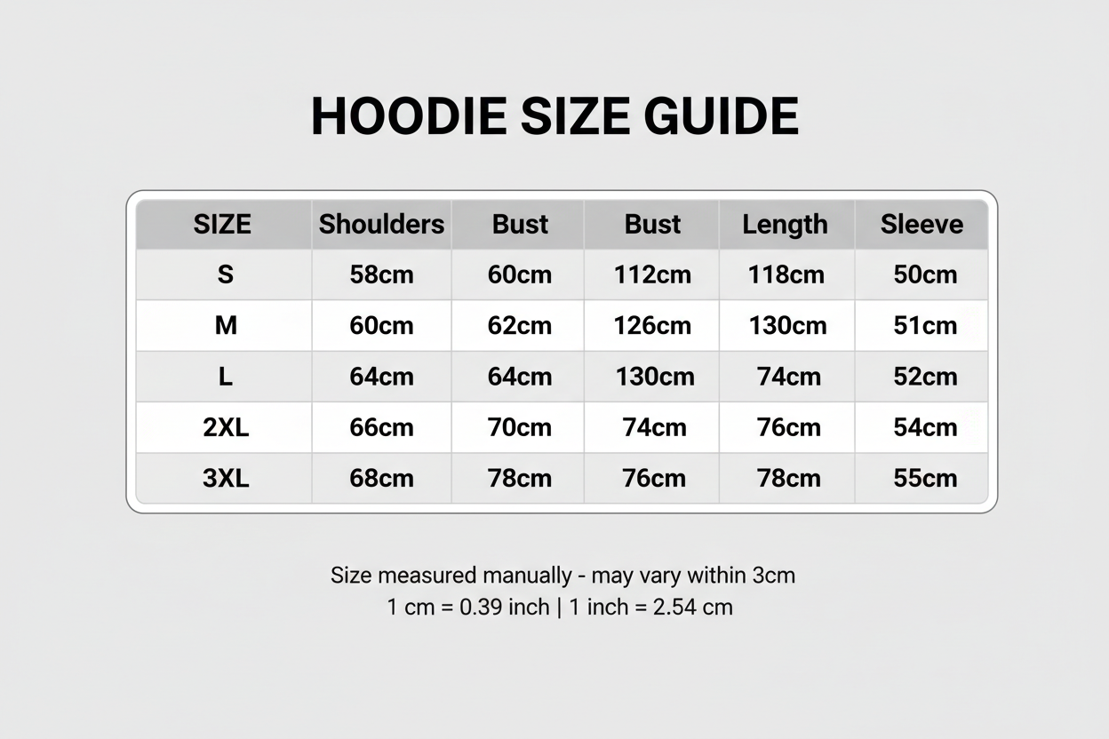 Size Table Hoodies

S: Shoulders:58cm Bust:118cm Length:68cm Sleeve:50cm

M: Shoulders:60cm Bust:122cm Length:70cm Sleeve:51cm

L: Shoulders:62cm Bust:126cm Length:72cm Sleeve:52cm

X L: Shoulders:64cm Bust:130cm Length:74cm Sleeve:53cm

2XL: Shoulders:66cm Bust:134cm Length:76cm Sleeve:54cm

3XL: Shoulders:68cm Bust:138cm Length:78cm Sleeve:55cm





Size mearsured by ourselves, sometimes has some errors, but always within 3cm." Please note 1 cm = 0.39 inch,1 inch = 2.54 cm. Please feel free to contact us 
